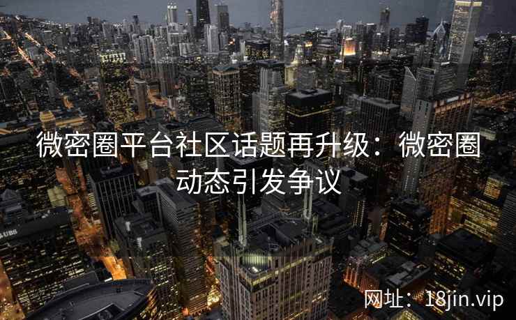 微密圈平台社区话题再升级：微密圈动态引发争议