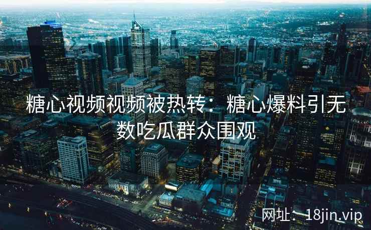 糖心视频视频被热转：糖心爆料引无数吃瓜群众围观