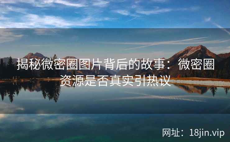 揭秘微密圈图片背后的故事：微密圈资源是否真实引热议