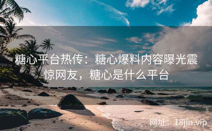 糖心平台热传：糖心爆料内容曝光震惊网友，糖心是什么平台