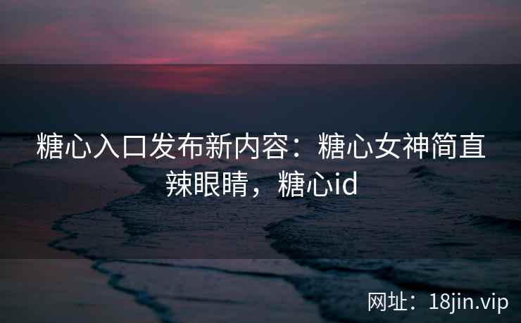 糖心入口发布新内容：糖心女神简直辣眼睛，糖心id